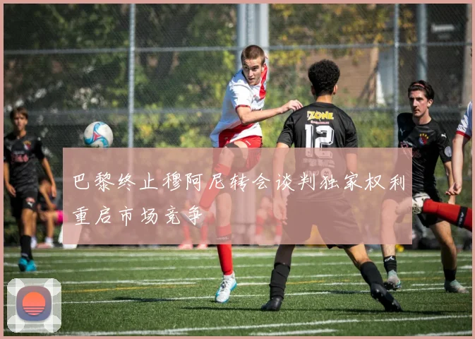 巴黎终止穆阿尼转会谈判独家权利重启市场竞争