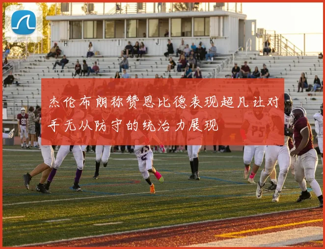 杰伦布朗称赞恩比德表现超凡让对手无从防守的统治力展现