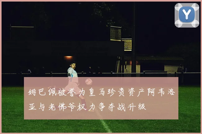 姆巴佩被誉为皇马珍贵资产阿韦洛亚与老佛爷权力争夺战升级