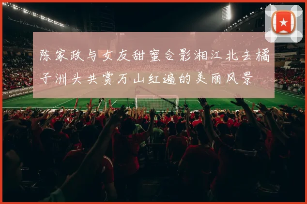 陈家政与女友甜蜜合影湘江北去橘子洲头共赏万山红遍的美丽风景
