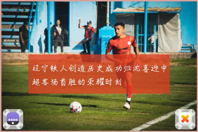 辽宁铁人创造历史成功归沈喜迎中超客场首胜的荣耀时刻