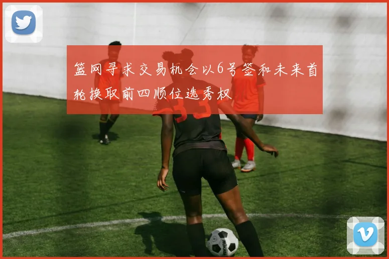 篮网寻求交易机会以6号签和未来首轮换取前四顺位选秀权