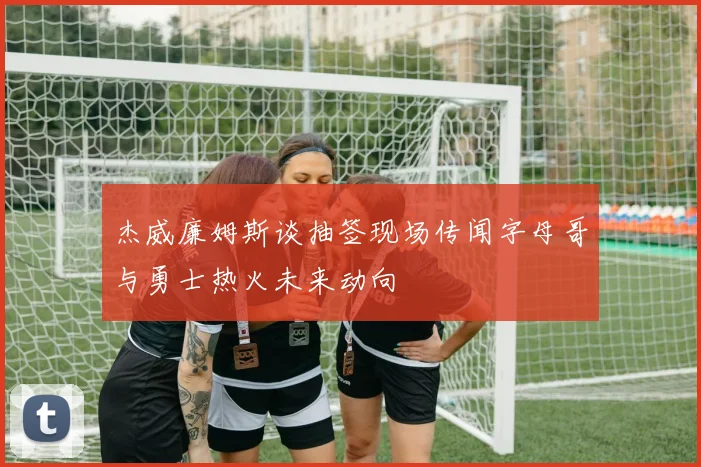 杰威廉姆斯谈抽签现场传闻字母哥与勇士热火未来动向