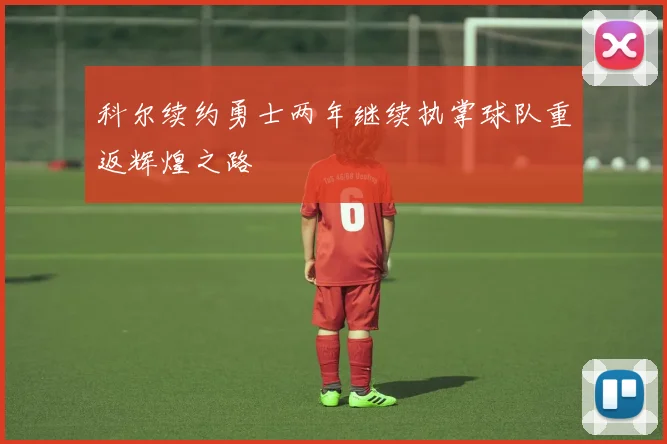 科尔续约勇士两年继续执掌球队重返辉煌之路