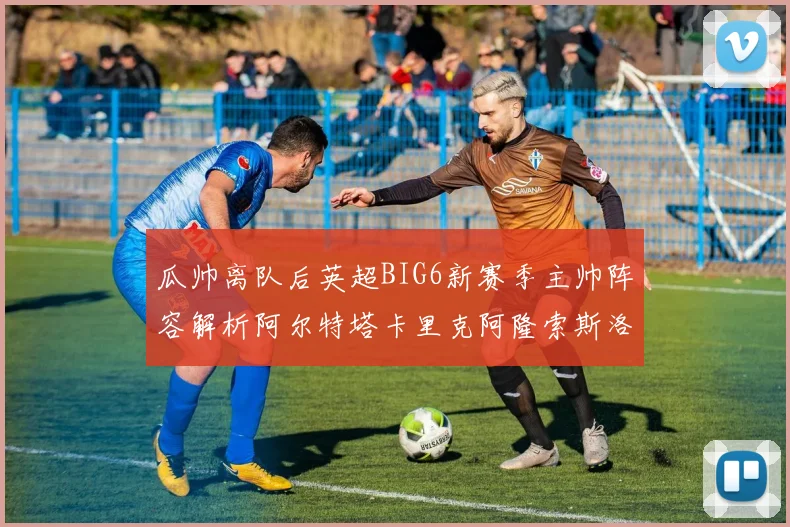 瓜帅离队后英超BIG6新赛季主帅阵容解析阿尔特塔卡里克阿隆索斯洛特的挑战与机遇