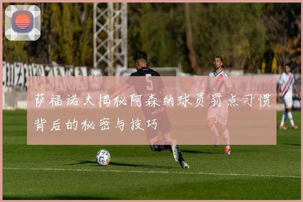 萨福诺夫揭秘阿森纳球员罚点习惯背后的秘密与技巧