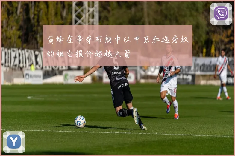 黄蜂在争夺布朗中以申京和选秀权的组合报价超越火箭
