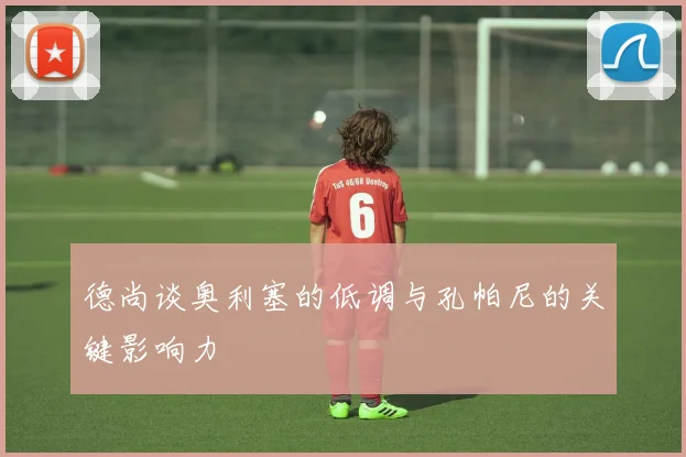 德尚谈奥利塞的低调与孔帕尼的关键影响力